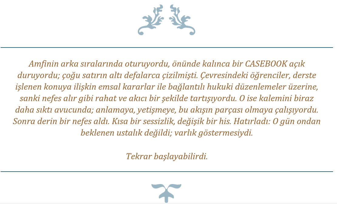 Amfinin arka sıralarında oturuyordu, önünde kalınca bir CASEBOOK açık duruyordu; çoğu satırın altı defalarca çizilmişti. Çevresindeki öğrenciler, derste işlenen konuya ilişkin emsal kararlar ile bağlantılı hukuki düzenlemeler üzerine, sanki nefes alır gibi rahat ve akıcı bir şekilde tartışıyordu. O ise kalemini biraz daha sıktı avucunda; anlamaya, yetişmeye, bu akışın parçası olmaya çalışıyordu. Sonra derin bir nefes aldı. Kısa bir sessizlik, değişik bir his. Hatırladı: O gün ondan beklenen ustalık değildi; varlık göstermesiydi. Tekrar başlayabilirdi.